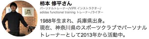 柿本 修平さん パーソナルトレーナー/adidas functional training トレーナーライセンス/ViPR インストラクターライセンス/ライター 1988年生まれ　兵庫県出身 現在、神奈川県のスポーツクラブでパーソナル トレーナーとして2013年から活動中。
